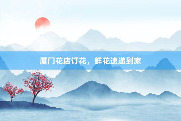 厦门花店订花，鲜花速递到家