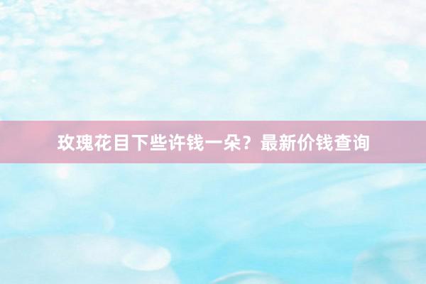 玫瑰花目下些许钱一朵？最新价钱查询
